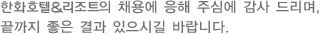 한화호텔&리조트의 채용에 응해 주심에 감사 드리며, 끝까지 좋은 결과 있으시길 바랍니다.