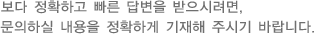 보다 정확하고 빠른 답변을 받으시려면, 문의하실 내용을 정확하게 기재해 주시기 바랍니다.