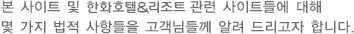 본 사이트 및 한화호텔&리조트 관련 사이트들에 대해 몇 가지 법적 사항들을 고객님들께 알려 드리고자 합니다